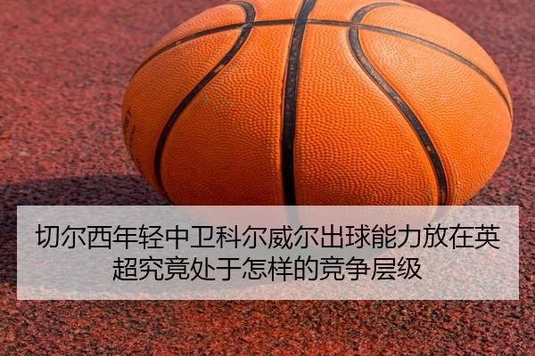 切尔西年轻中卫科尔威尔出球能力放在英超究竟处于怎样的竞争层级