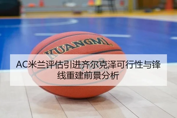 AC米兰评估引进齐尔克泽可行性与锋线重建前景分析