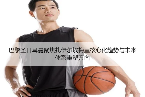 巴黎圣日耳曼聚焦扎伊尔埃梅里核心化趋势与未来体系重塑方向
