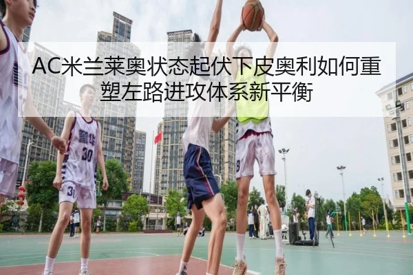 AC米兰莱奥状态起伏下皮奥利如何重塑左路进攻体系新平衡