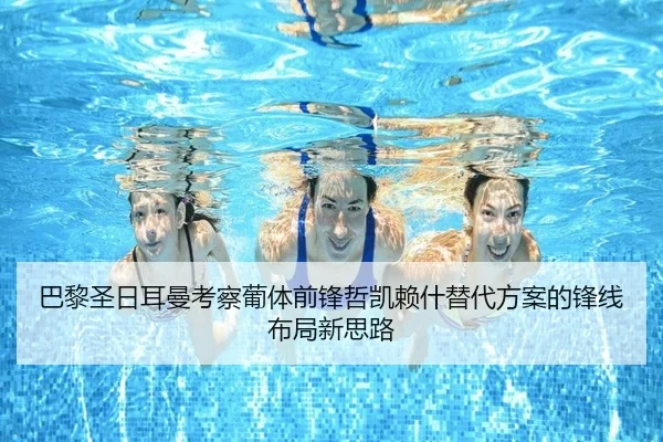 巴黎圣日耳曼考察葡体前锋哲凯赖什替代方案的锋线布局新思路