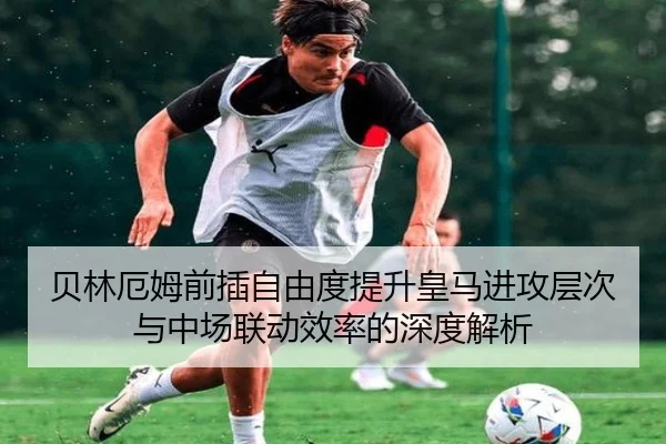 贝林厄姆前插自由度提升皇马进攻层次与中场联动效率的深度解析