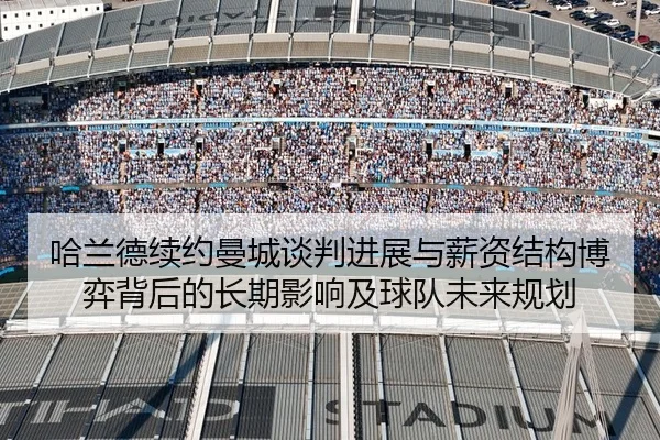 哈兰德续约曼城谈判进展与薪资结构博弈背后的长期影响及球队未来规划