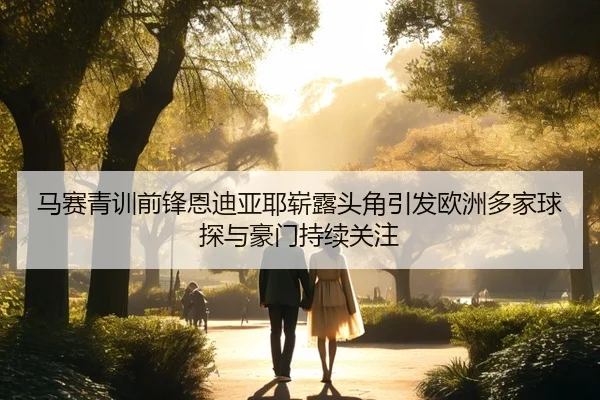 马赛青训前锋恩迪亚耶崭露头角引发欧洲多家球探与豪门持续关注