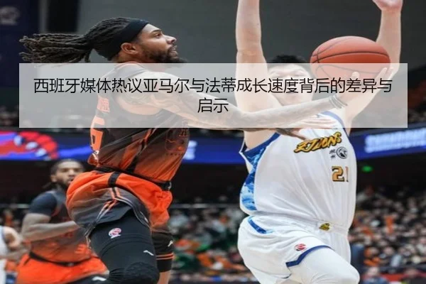 西班牙媒体热议亚马尔与法蒂成长速度背后的差异与启示