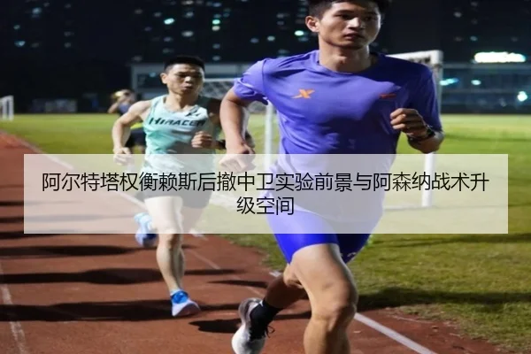 阿尔特塔权衡赖斯后撤中卫实验前景与阿森纳战术升级空间