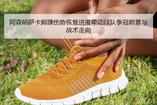 阿森纳萨卡脚踝伤势恢复进度牵动球队争冠前景与战术走向