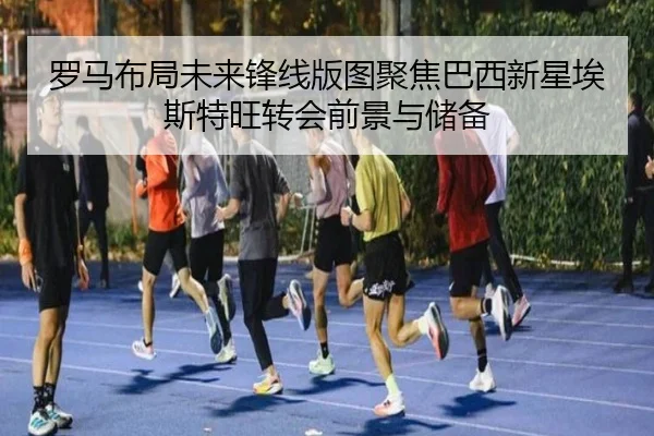 罗马布局未来锋线版图聚焦巴西新星埃斯特旺转会前景与储备