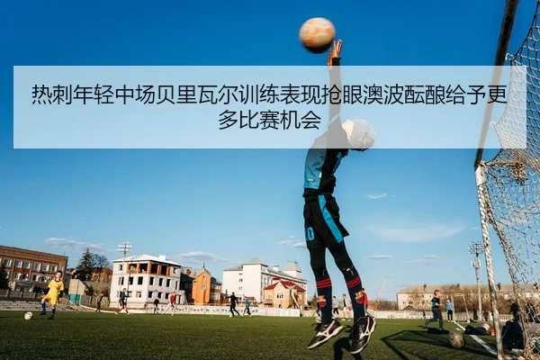 热刺年轻中场贝里瓦尔训练表现抢眼澳波酝酿给予更多比赛机会