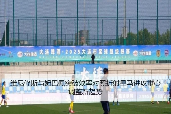 维尼修斯与姆巴佩突破效率对照折射皇马进攻重心调整新趋势